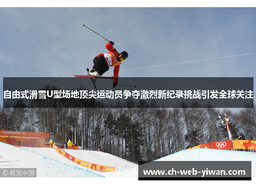 自由式滑雪U型场地顶尖运动员争夺激烈新纪录挑战引发全球关注