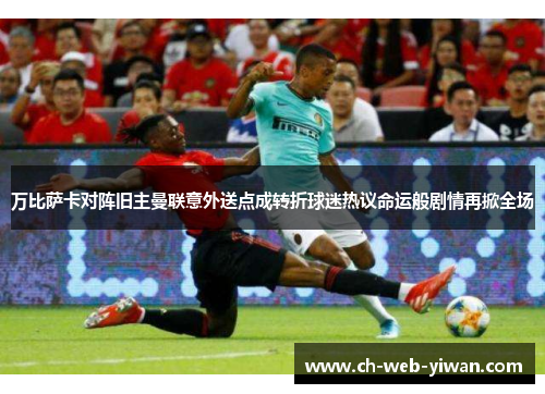 万比萨卡对阵旧主曼联意外送点成转折球迷热议命运般剧情再掀全场 万比萨卡对阵旧主曼联意外送点成转折球迷热议命运般剧情再掀全场